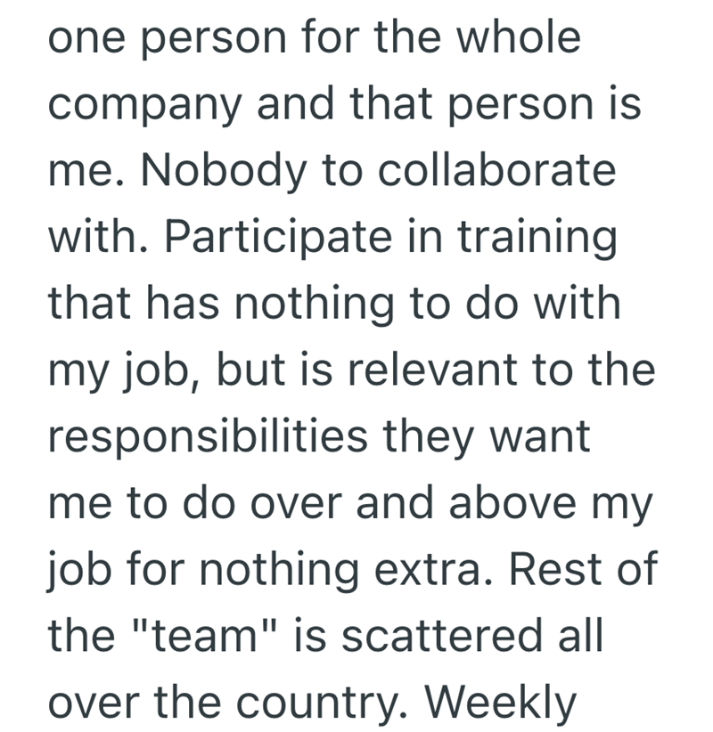 one person for the whole company and that person is me. Nobody to collaborate with. Participate in training that has nothing to do with my job, but is relevant to the responsibilities they want me to do over and above my job for nothing extra. Rest of the "team" is scattered all over the country. Weekly