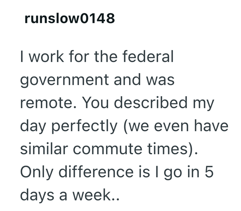 runslow0148 I work for the federal government and was remote. You described my day perfectly (we even have similar commute times). Only difference is I go in 5 days a week..
