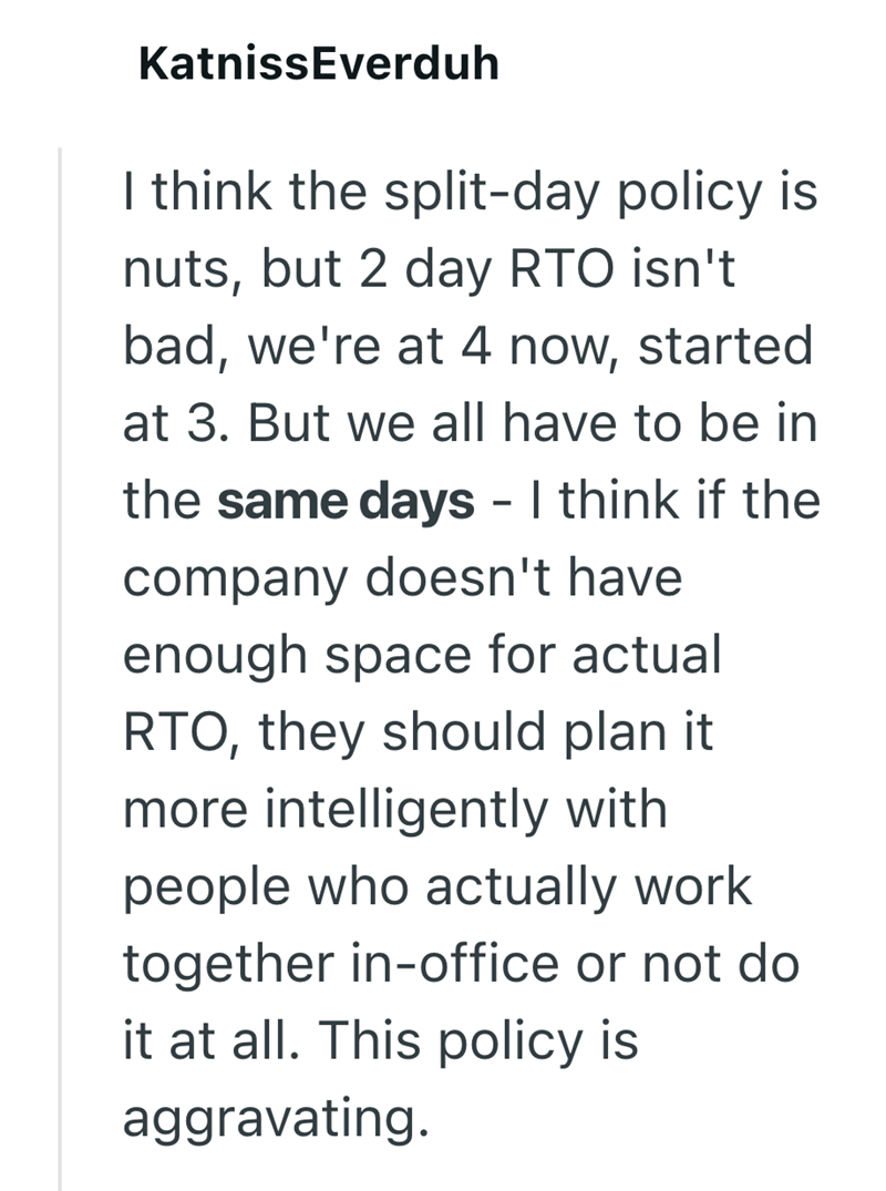 Katniss Everduh I think the split-day policy is nuts, but 2 day RTO isn't bad, we're at 4 now, started at 3. But we all have to be in the same days - I think if the company doesn't have enough space for actual RTO, they should plan it more intelligently with people who actually work. together in-office or not do it at all. This policy is aggravating.