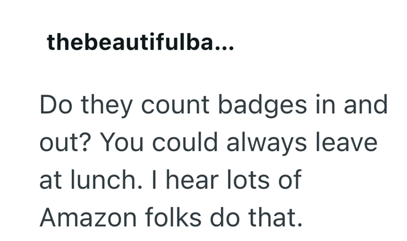 thebeautifulba... Do they count badges in and out? You could always leave at lunch. I hear lots of Amazon folks do that.