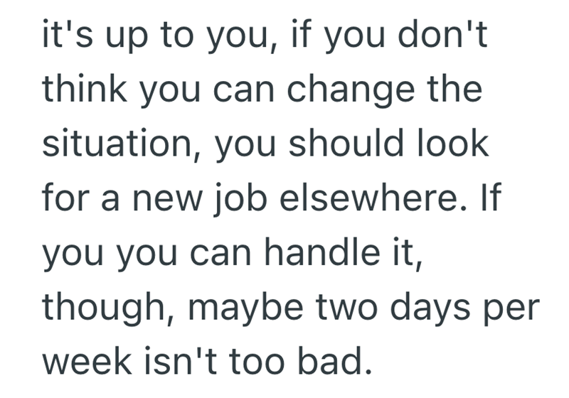it's up to you, if you don't think you can change the situation, you should look for a new job elsewhere. If you you can handle it, though, maybe two days per week isn't too bad.