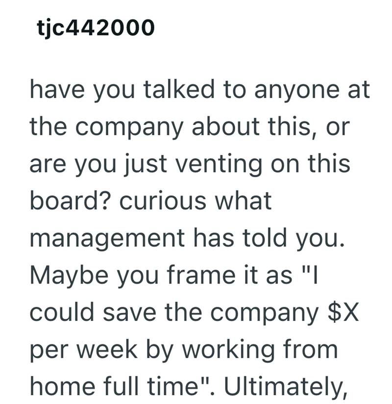tjc442000 have you talked to anyone at the company about this, or are you just venting on this board? curious what management has told you. Maybe you frame it as "I could save the company $X per week by working from home full time". Ultimately,