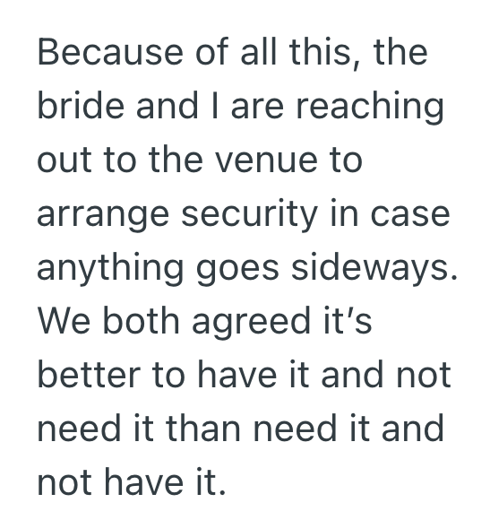 Because of all this, the bride and I are reaching out to the venue to arrange security in case anything goes sideways. We both agreed it's better to have it and not need it than need it and not have it.