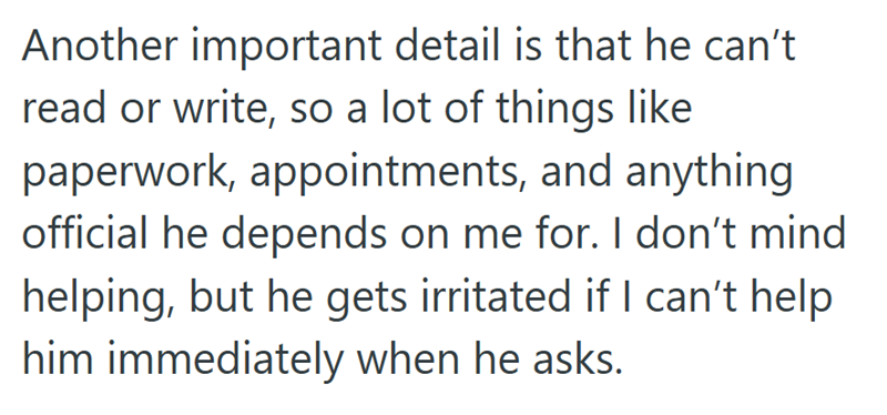 Another important detail is that he can't read or write, so a lot of things like paperwork, appointments, and anything official he depends on me for. I don't mind helping, but he gets irritated if I can't help him immediately when he asks.