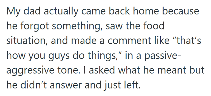 My dad actually came back home because he forgot something, saw the food situation, and made a comment like "that's how you guys do things," in a passive- aggressive tone. I asked what he meant but he didn't answer and just left.