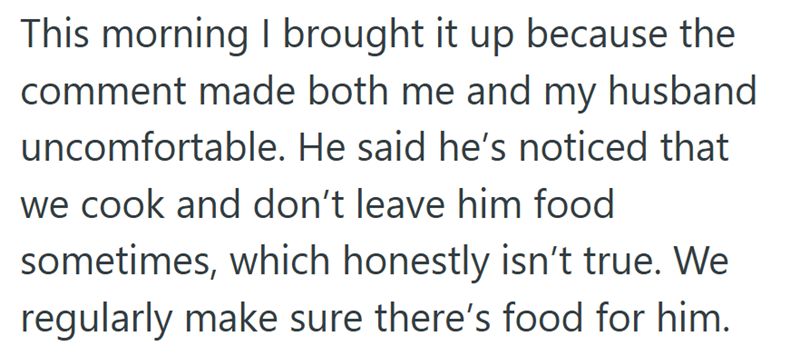 This morning I brought it up because the comment made both me and my husband uncomfortable. He said he's noticed that we cook and don't leave him food sometimes, which honestly isn't true. We regularly make sure there's food for him.