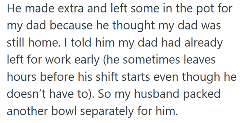 He made extra and left some in the pot for my dad because he thought my dad was still home. I told him my dad had already left for work early (he sometimes leaves hours before his shift starts even though he doesn't have to). So my husband packed another bowl separately for him.