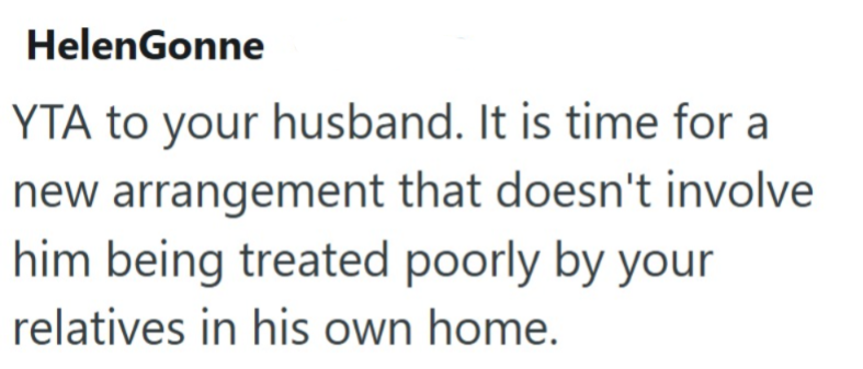 HelenGonne YTA to your husband. It is time for a new arrangement that doesn't involve him being treated poorly by your relatives in his own home.