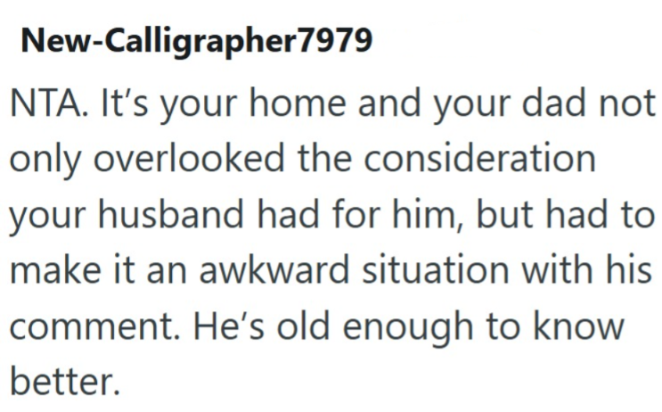 New-Calligrapher7979 NTA. It's your home and your dad not only overlooked the consideration your husband had for him, but had to make it an awkward situation with his comment. He's old enough to know better.