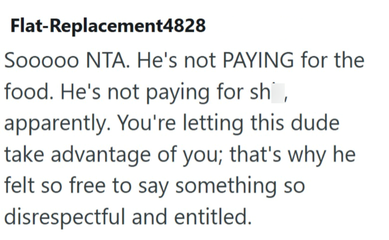 Flat-Replacement4828 Sooooo NTA. He's not PAYING for the food. He's not paying for sh apparently. You're letting this dude take advantage of you; that's why he felt so free to say something so disrespectful and entitled.
