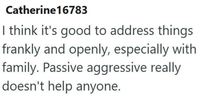 Catherine16783 I think it's good to address things frankly and openly, especially with family. Passive aggressive really doesn't help anyone.