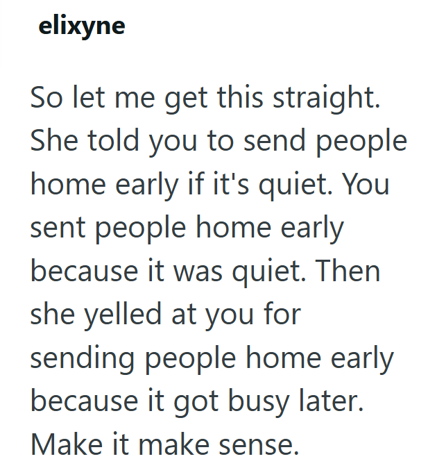 elixyne So let me get this straight. She told you to send people home early if it's quiet. You sent people home early because it was quiet. Then she yelled at you for sending people home early because it got busy later. Make it make sense.
