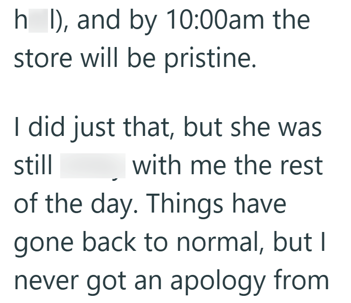 h I), and by 10:00am the store will be pristine. I did just that, but she was still with me the rest of the day. Things have gone back to normal, but I never got an apology from