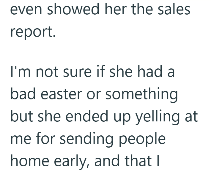 even showed her the sales report. I'm not sure if she had a bad easter or something but she ended up yelling at me for sending people home early, and that I