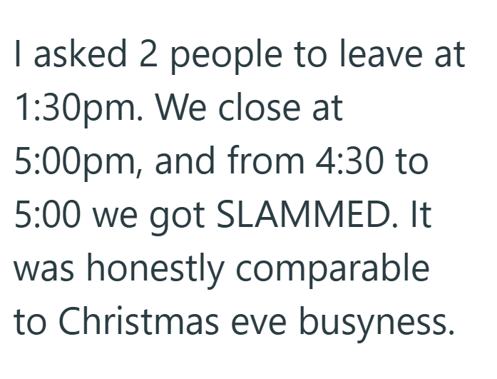 I asked 2 people to leave at 1:30pm. We close at 5:00pm, and from 4:30 to 5:00 we got SLAMMED. It was honestly comparable to Christmas eve busyness.