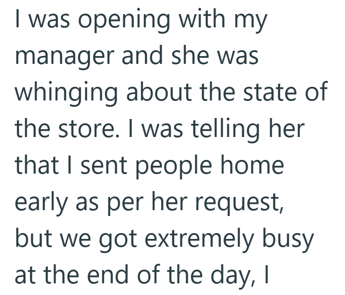 I was opening with my manager and she was whinging about the state of the store. I was telling her that I sent people home early as per her request, but we got extremely busy at the end of the day, I