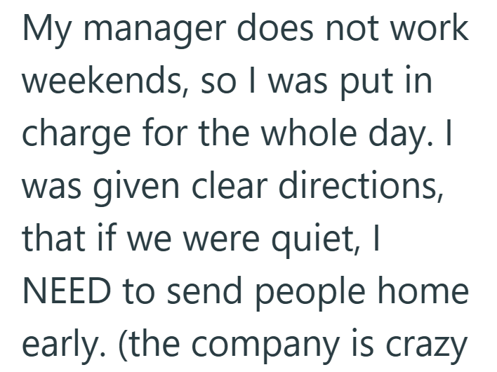 My manager does not work weekends, so I was put in charge for the whole day. I was given clear directions, that if we were quiet, I NEED to send people home early. (the company is crazy