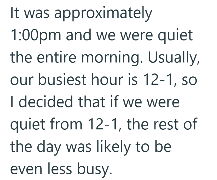 It was approximately 1:00pm and we were quiet the entire morning. Usually, our busiest hour is 12-1, so I decided that if we were quiet from 12-1, the rest of the day was likely to be even less busy.