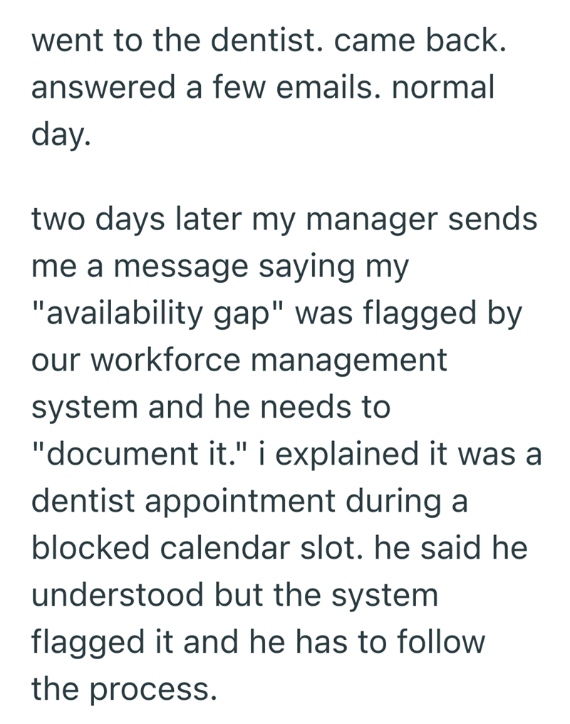 went to the dentist. came back. answered a few emails. normal day. two days later my manager sends me a message saying my "availability gap" was flagged by our workforce management system and he needs to "document it." i explained it was a dentist appointment during a blocked calendar slot. he said he understood but the system flagged it and he has to follow the process.