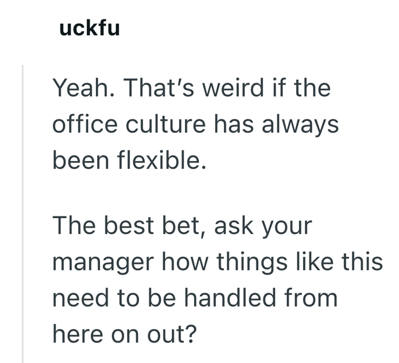 uckfu Yeah. That's weird if the office culture has always been flexible. The best bet, ask your manager how things like this need to be handled from here on out?