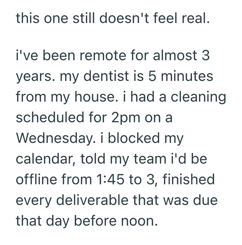 this one still doesn't feel real. i've been remote for almost 3 years. my dentist is 5 minutes from my house. i had a cleaning scheduled for 2pm on a Wednesday. i blocked my calendar, told my team i'd be offline from 1:45 to 3, finished every deliverable that was due that day before noon.