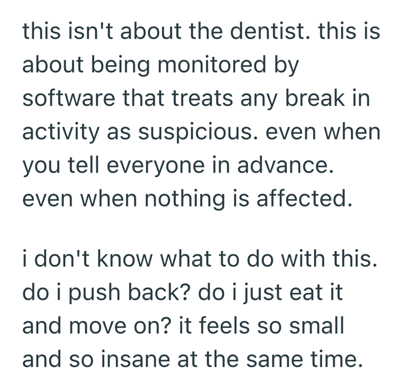 this isn't about the dentist. this is about being monitored by software that treats any break in activity as suspicious. even when you tell everyone in advance. even when nothing is affected. i don't know what to do with this. do i push back? do i just eat it and move on? it feels so small and so insane at the same time.