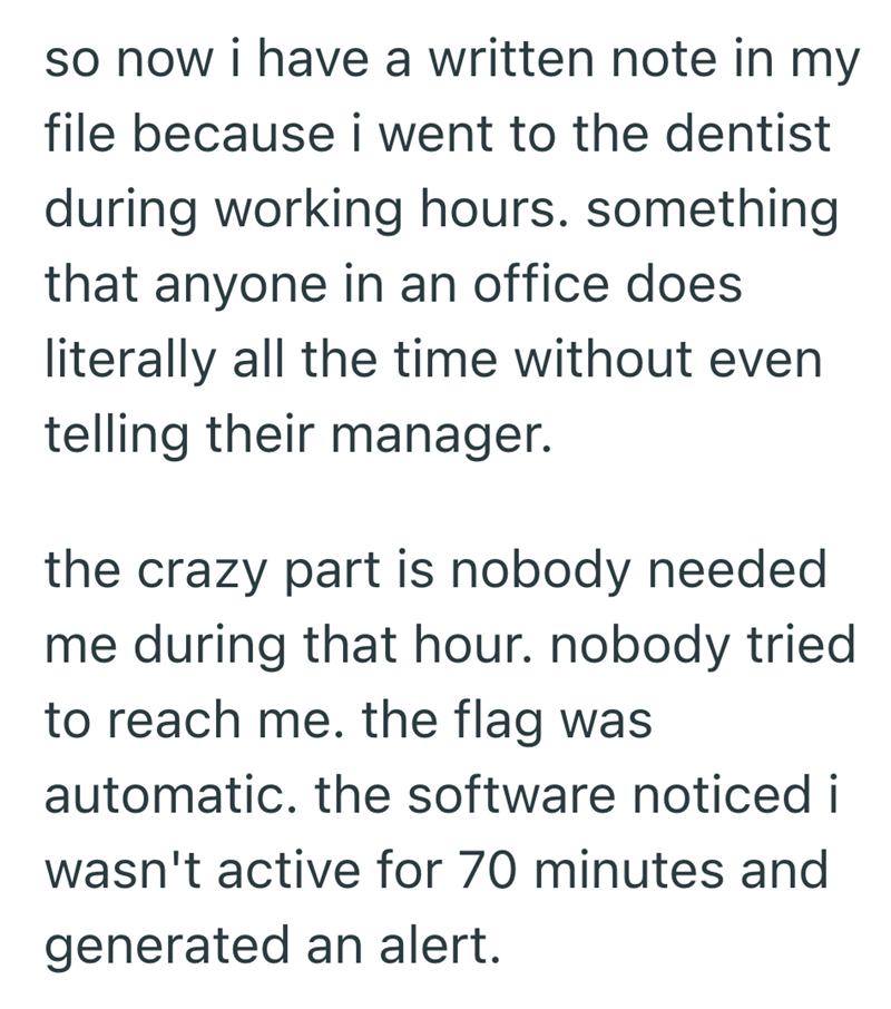 so now i have a written note in my file because i went to the dentist during working hours. something that anyone in an office does literally all the time without even telling their manager. the crazy part is nobody needed me during that hour. nobody tried to reach me. the flag was automatic. the software noticed i wasn't active for 70 minutes and generated an alert.