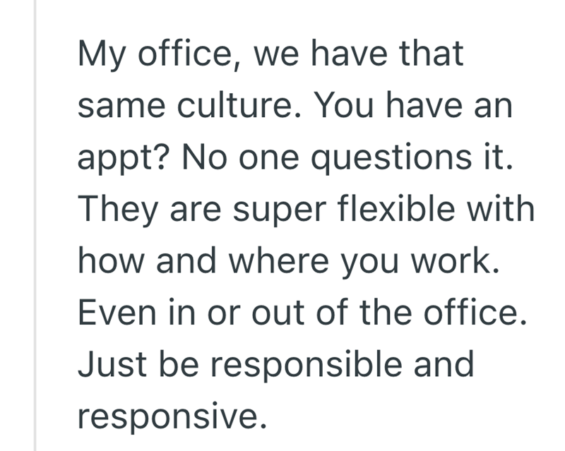 My office, we have that same culture. You have an appt? No one questions it. They are super flexible with how and where you work. Even in or out of the office. Just be responsible and responsive.