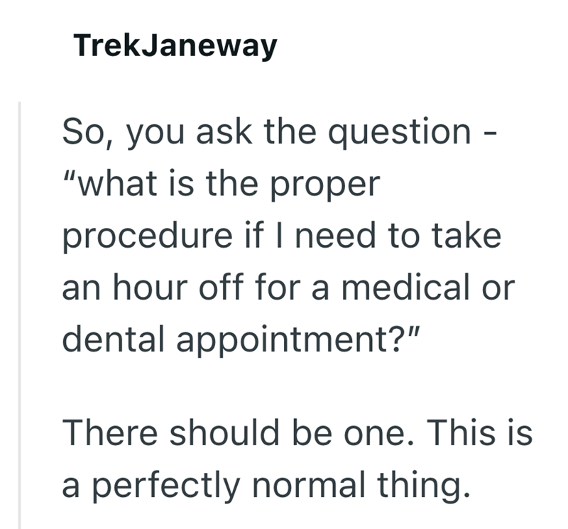 TrekJaneway So, you ask the question - "what is the proper procedure if I need to take an hour off for a medical or dental appointment?" There should be one. This is a perfectly normal thing.
