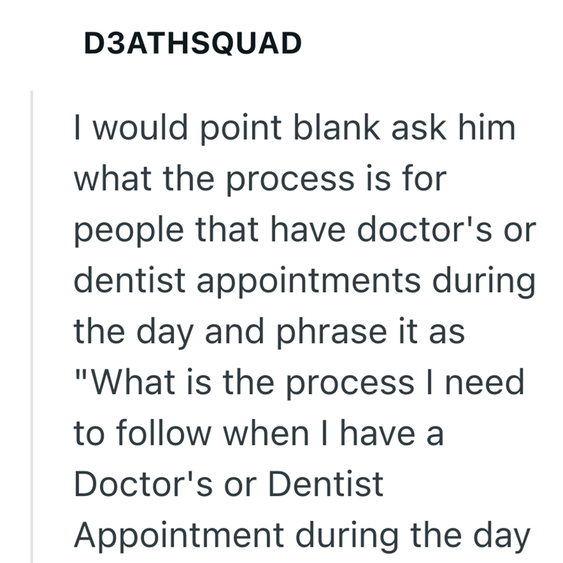 D3ATHSQUAD I would point blank ask him what the process is for people that have doctor's or dentist appointments during the day and phrase it as "What is the process I need to follow when I have a Doctor's or Dentist Appointment during the day