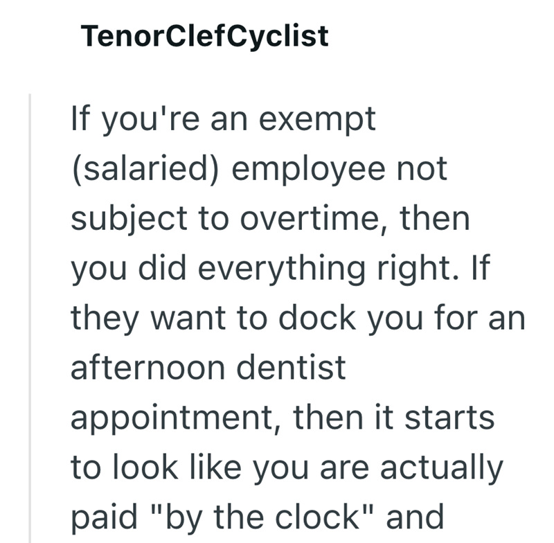 TenorClefCyclist If you're an exempt (salaried) employee not subject to overtime, then you did everything right. If they want to dock you for an afternoon dentist appointment, then it starts to look like you are actually paid "by the clock" and
