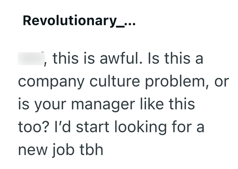 Revolutionary_... , this is awful. Is this a company culture problem, or is your manager like this too? I'd start looking for a new job tbh