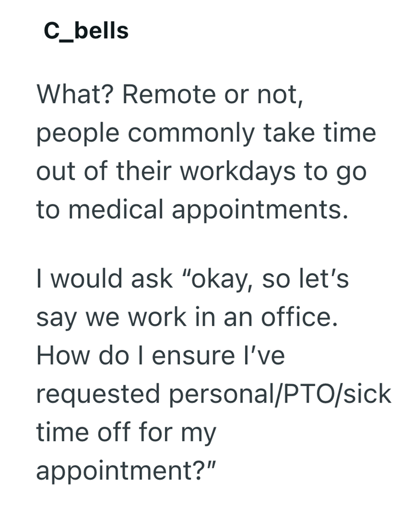 C_bells What? Remote or not, people commonly take time. out of their workdays to go to medical appointments. I would ask "okay, so let's say we work in an office. How do I ensure I've requested personal/PTO/sick time off for my appointment?"