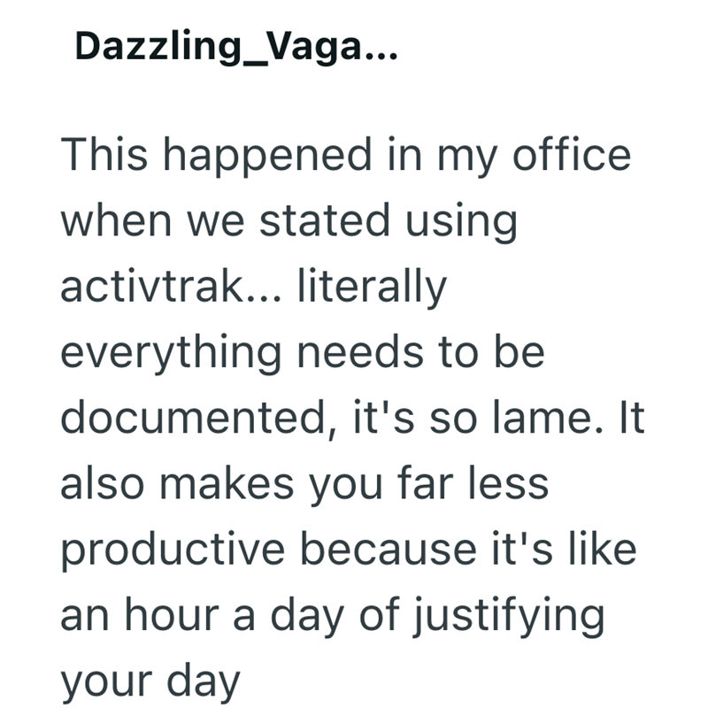 Dazzling Vaga... This happened in my office when we stated using activtrak... literally everything needs to be documented, it's so lame. It also makes you far less productive because it's like an hour a day of justifying your day
