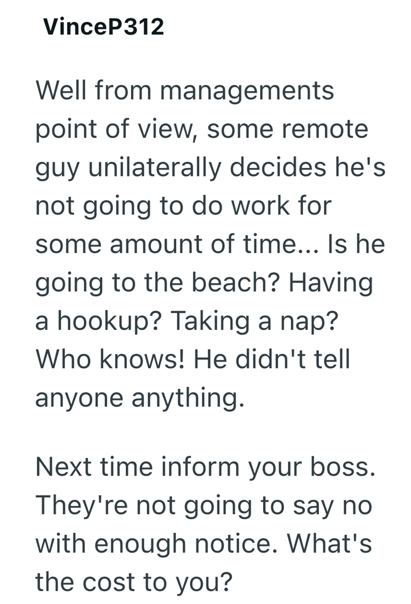 VinceP312 Well from managements point of view, some remote guy unilaterally decides he's not going to do work for some amount of time... Is he going to the beach? Having a hookup? Taking a nap? Who knows! He didn't tell anyone anything. Next time inform your boss. They're not going to say no with enough notice. What's the cost to you?