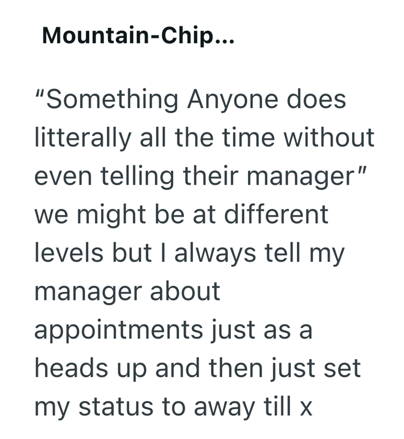 Mountain-Chip... "Something Anyone does litterally all the time without even telling their manager" we might be at different levels but I always tell my manager about appointments just as a heads up and then just set my status to away till x