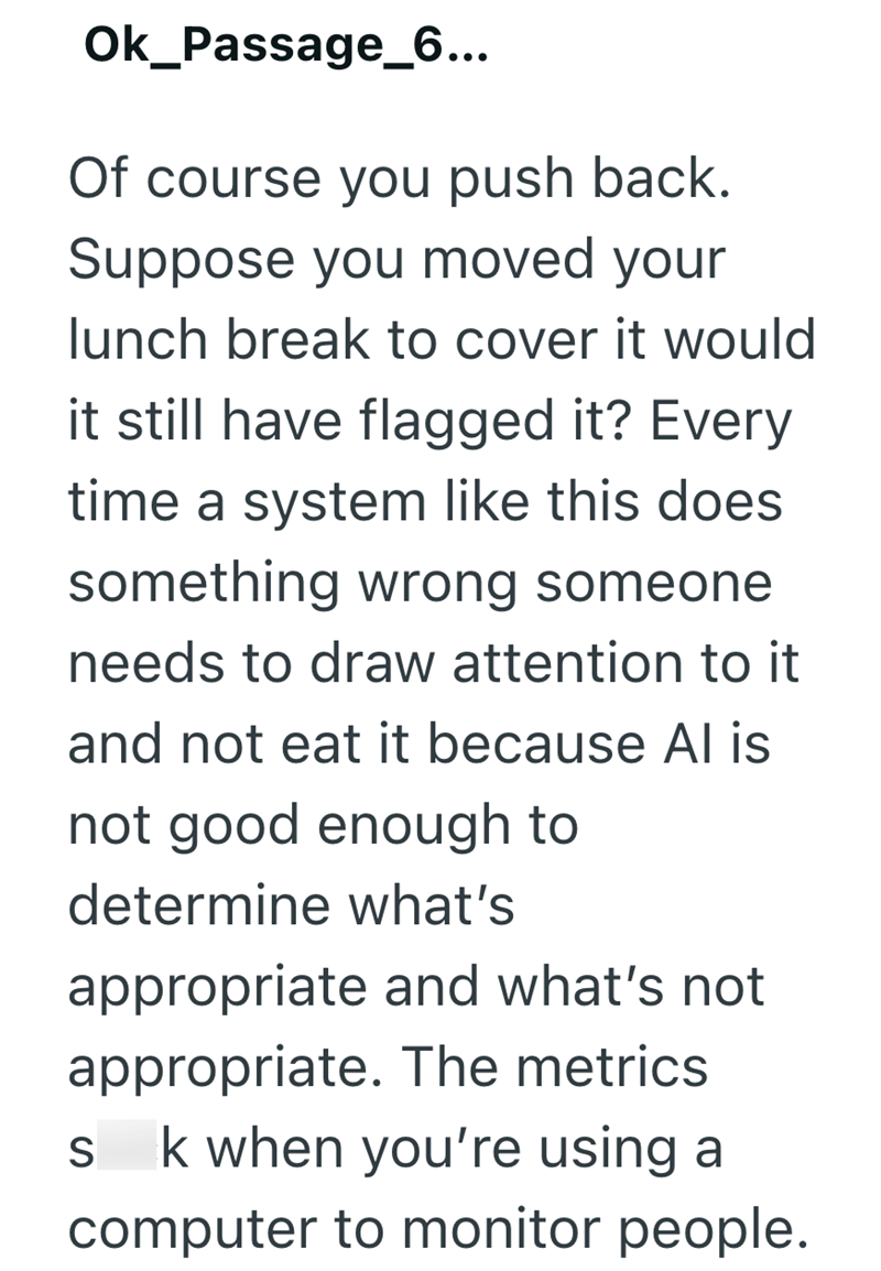 Ok_Passage_6... Of course you push back. Suppose you moved your lunch break to cover it would it still have flagged it? Every time a system like this does something wrong someone. needs to draw attention to it and not eat it because Al is not good enough to determine what's appropriate and what's not appropriate. The metrics S k when you're using a computer to monitor people.