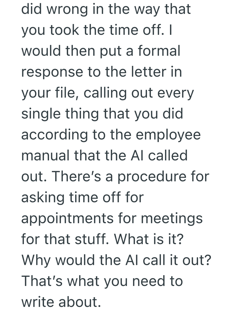 did wrong in the way that you took the time off. I would then put a formal response to the letter in your file, calling out every single thing that you did according to the employee manual that the Al called out. There's a procedure for asking time off for appointments for meetings for that stuff. What is it? Why would the Al call it out? That's what you need to write about.