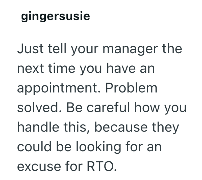 gingersusie Just tell your manager the next time you have an appointment. Problem solved. Be careful how you handle this, because they could be looking for an excuse for RTO.