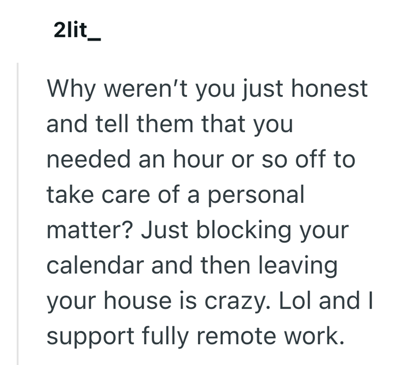 2lit_ Why weren't you just honest and tell them that you needed an hour or so off to take care of a personal matter? Just blocking your calendar and then leaving your house is crazy. Lol and I support fully remote work.