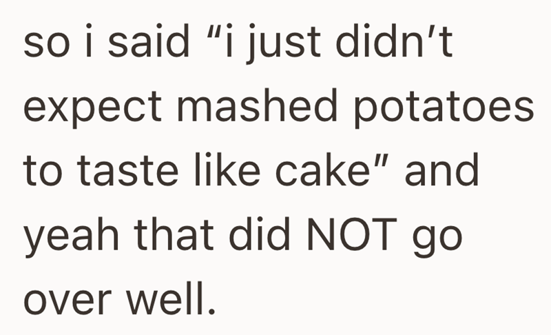 so i said "i just didn't expect mashed potatoes to taste like cake" and yeah that did NOT go over well.