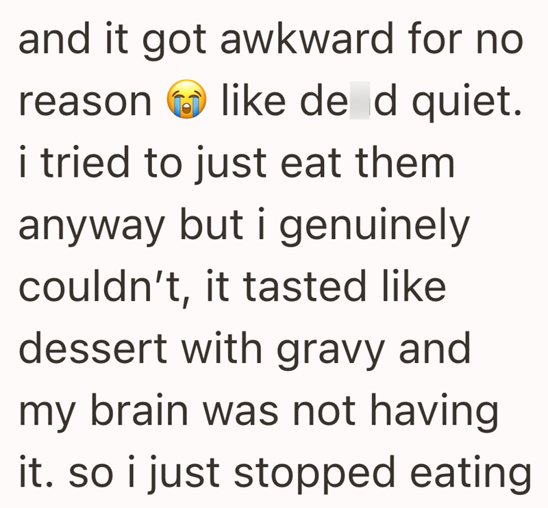 and it got awkward for no reason like de d quiet. i tried to just eat them anyway but i genuinely couldn't, it tasted like dessert with gravy and my brain was not having it. so i just stopped eating