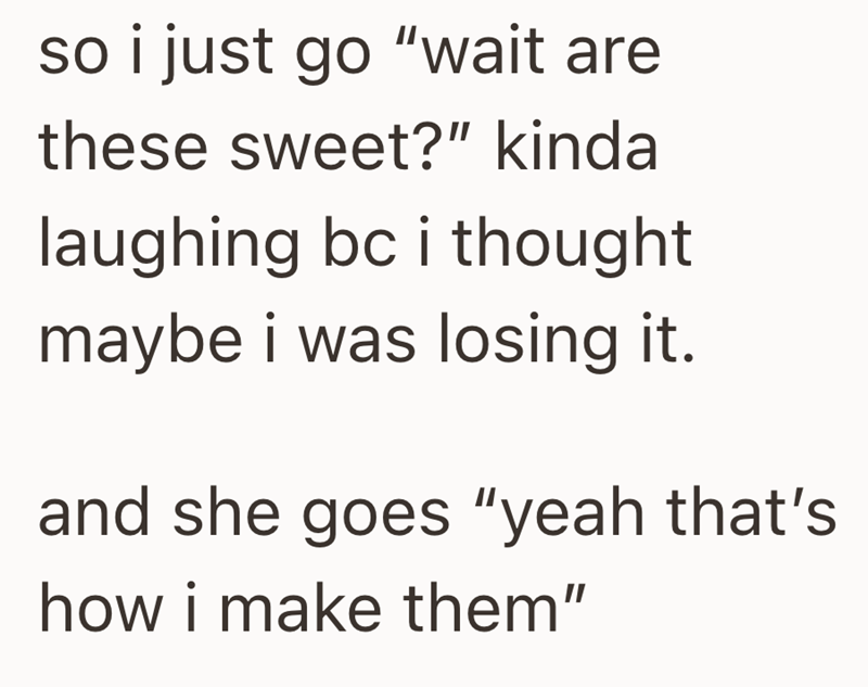 so i just go "wait are these sweet?" kinda laughing bc i thought maybe i was losing it. and she goes "yeah that's how i make them"