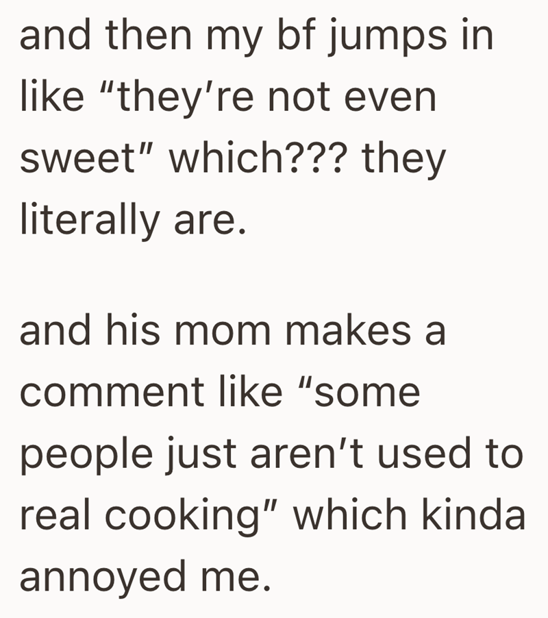 and then my bf jumps in like "they're not even sweet" which??? they literally are. and his mom makes a comment like "some people just aren't used to real cooking" which kinda annoyed me.