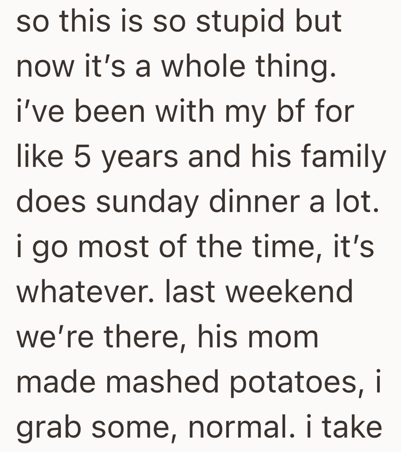 so this is so stupid but now it's a whole thing. i've been with my bf for like 5 years and his family does sunday dinner a lot. i go most of the time, it's whatever. last weekend we're there, his mom made mashed potatoes, i grab some, normal. i take