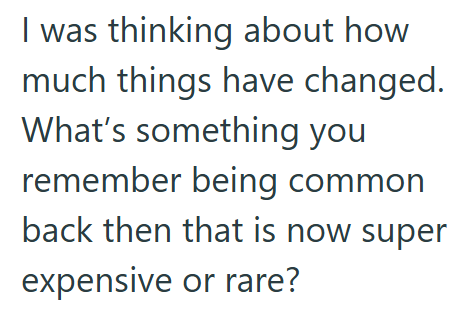 I was thinking about how much things have changed. What's something you remember being common back then that is now super expensive or rare?