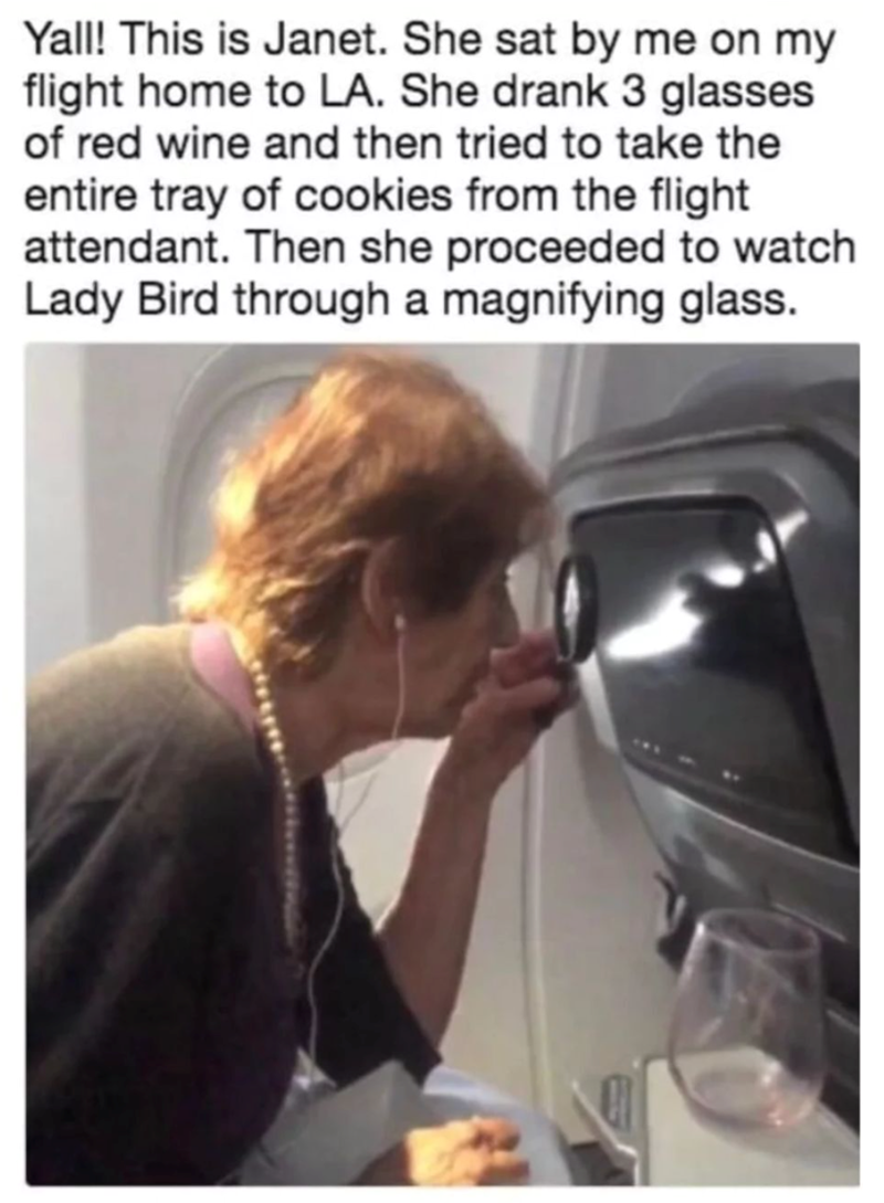 Yall! This is Janet. She sat by me on my flight home to LA. She drank 3 glasses of red wine and then tried to take the entire tray of cookies from the flight attendant. Then she proceeded to watch Lady Bird through a magnifying glass.
