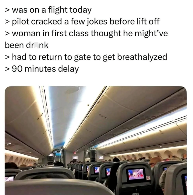 > was on a flight today > pilot cracked a few jokes before lift off > woman in first class thought he might've been drink > had to return to gate to get breathalyzed > 90 minutes delay O