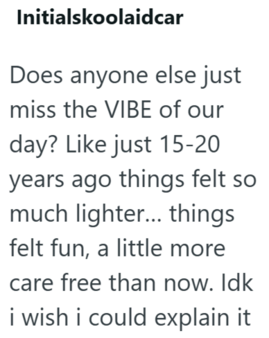 Initialskoolaidcar Does anyone else just miss the VIBE of our day? Like just 15-20 years ago things felt so much lighter... things felt fun, a little more care free than now. Idk i wish i could explain it