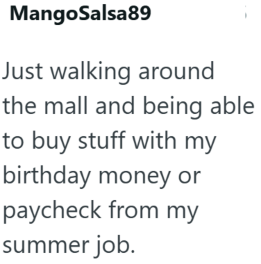 MangoSalsa89 Just walking around the mall and being able to buy stuff with my birthday money or paycheck from my summer job.